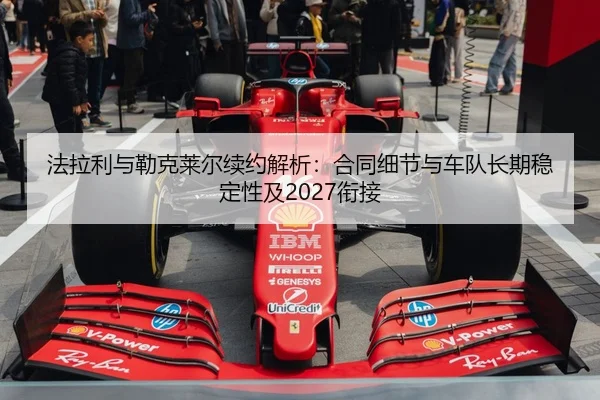 法拉利与勒克莱尔续约解析：合同细节与车队长期稳定性及2027衔接